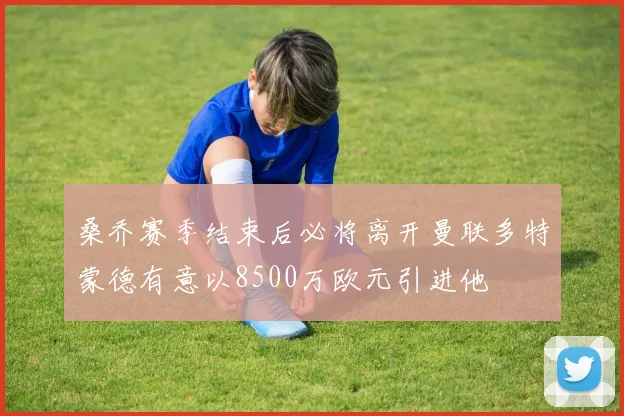 桑乔赛季结束后必将离开曼联多特蒙德有意以8500万欧元引进他