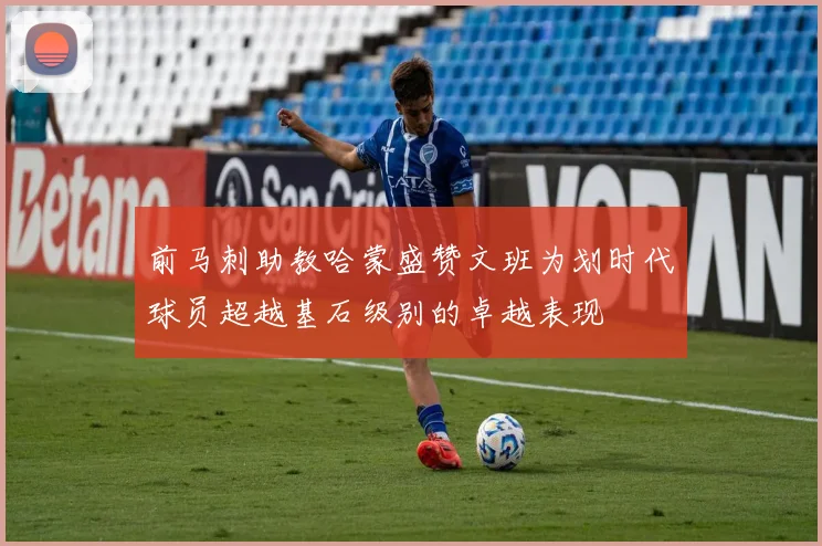 前马刺助教哈蒙盛赞文班为划时代球员超越基石级别的卓越表现