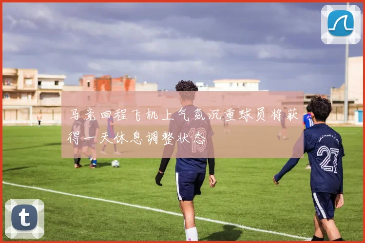 马竞回程飞机上气氛沉重球员将获得一天休息调整状态