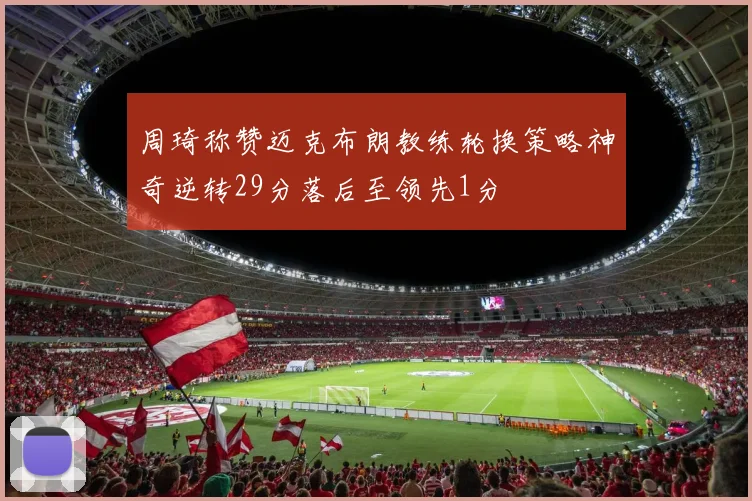 周琦称赞迈克布朗教练轮换策略神奇逆转29分落后至领先1分