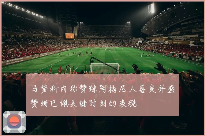马努科内称赞琼阿梅尼人善良并盛赞姆巴佩关键时刻的表现