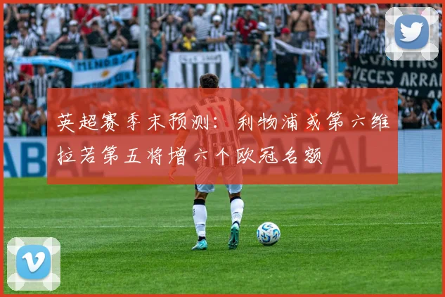 英超赛季末预测：利物浦或第六维拉若第五将增六个欧冠名额