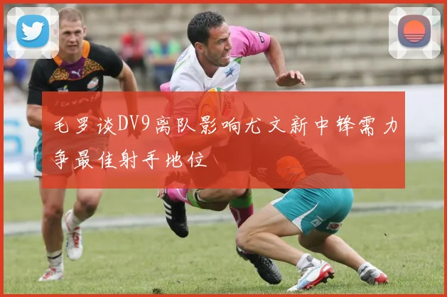 毛罗谈DV9离队影响尤文新中锋需力争最佳射手地位