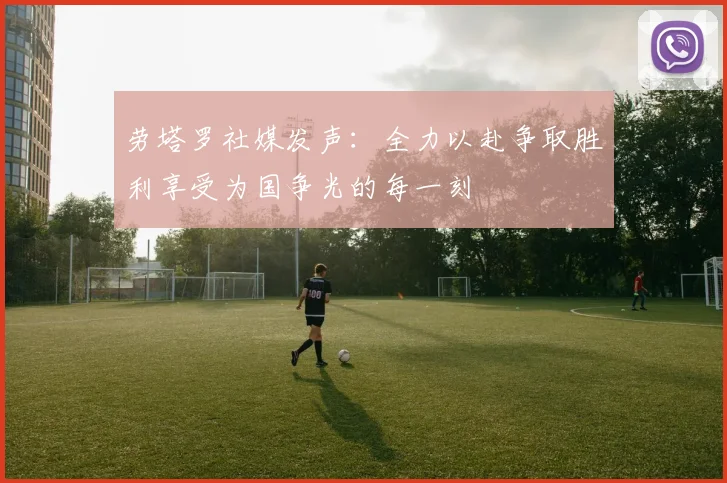 劳塔罗社媒发声：全力以赴争取胜利享受为国争光的每一刻