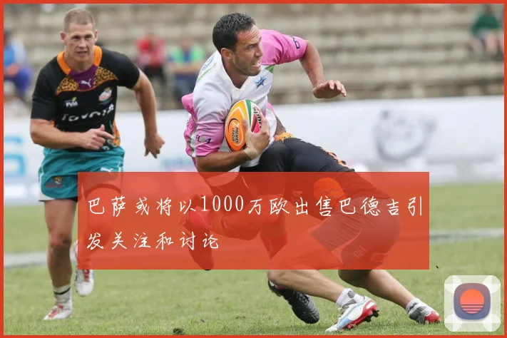巴萨或将以1000万欧出售巴德吉引发关注和讨论