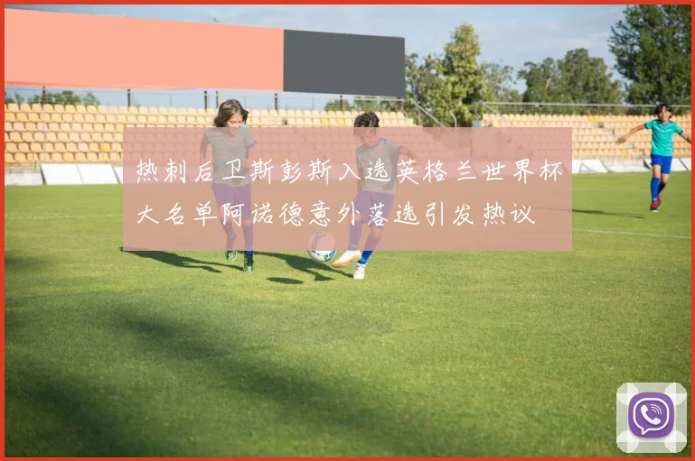 热刺后卫斯彭斯入选英格兰世界杯大名单阿诺德意外落选引发热议