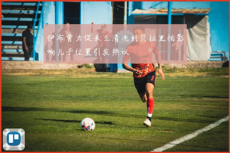 伊布曾力促米兰清洗利贝拉里怕影响儿子位置引发热议