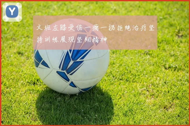 文班左膝受伤一瘸一拐拒绝治疗坚持训练展现坚韧精神