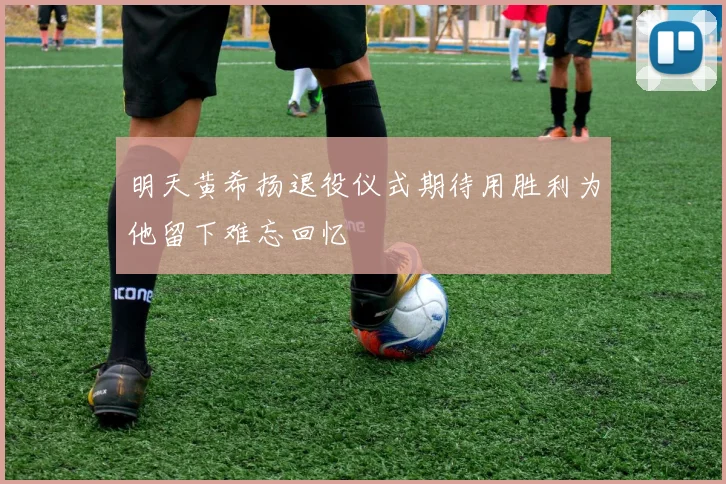明天黄希扬退役仪式期待用胜利为他留下难忘回忆