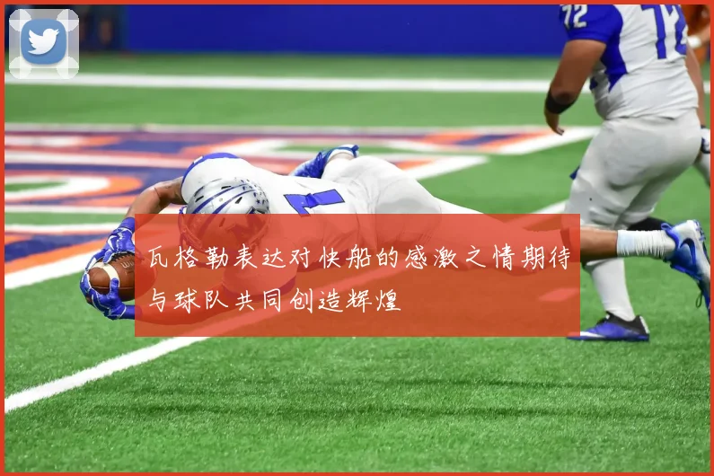 瓦格勒表达对快船的感激之情期待与球队共同创造辉煌