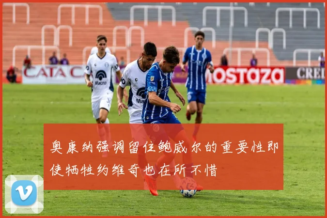 奥康纳强调留住鲍威尔的重要性即使牺牲约维奇也在所不惜