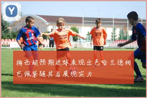 梅西超预期进球表现出色哈兰德姆巴佩紧随其后展现实力