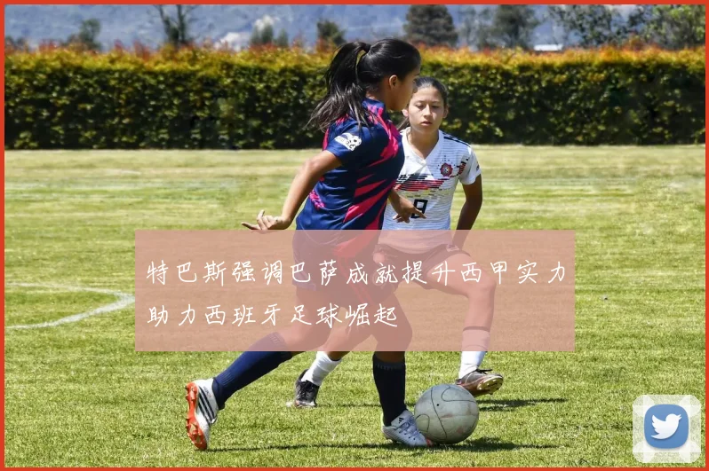 特巴斯强调巴萨成就提升西甲实力助力西班牙足球崛起