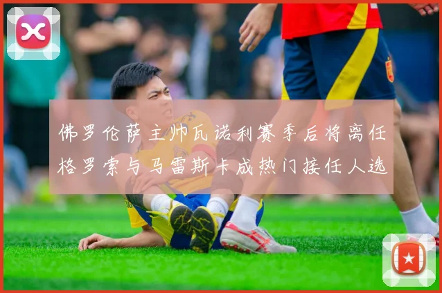 佛罗伦萨主帅瓦诺利赛季后将离任格罗索与马雷斯卡成热门接任人选