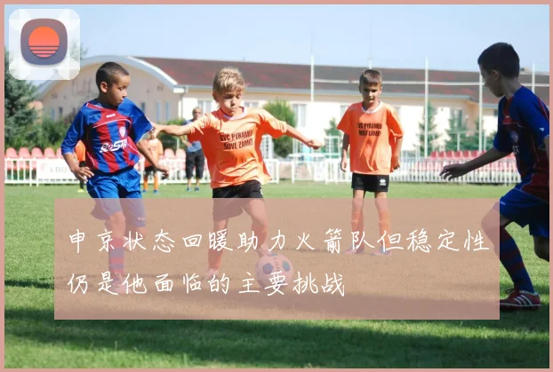 申京状态回暖助力火箭队但稳定性仍是他面临的主要挑战