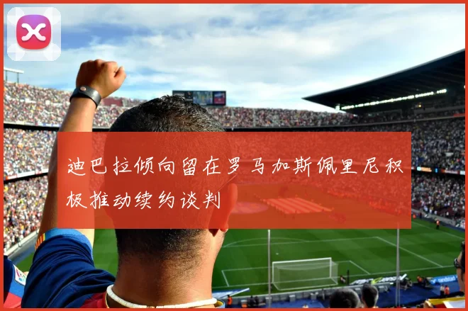 迪巴拉倾向留在罗马加斯佩里尼积极推动续约谈判