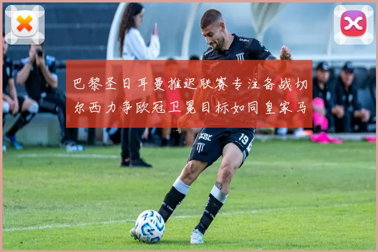 巴黎圣日耳曼推迟联赛专注备战切尔西力争欧冠卫冕目标如同皇家马德里