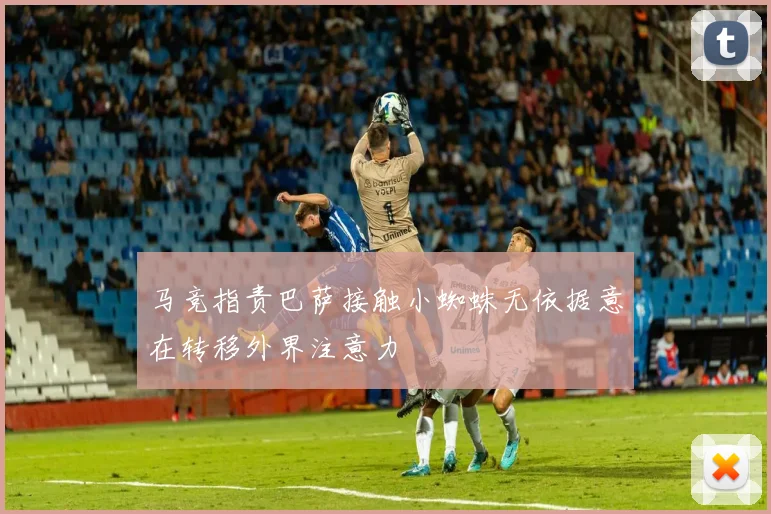 马竞指责巴萨接触小蜘蛛无依据意在转移外界注意力