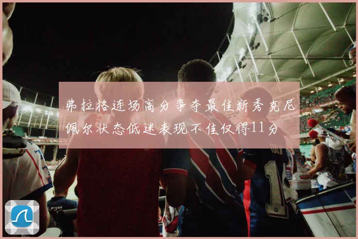 弗拉格连场高分争夺最佳新秀克尼佩尔状态低迷表现不佳仅得11分