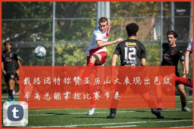 戴格诺特称赞亚历山大表现出色效率高总能掌控比赛节奏
