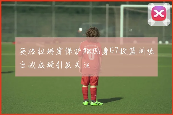 英格拉姆穿保护靴现身G7投篮训练出战成疑引发关注