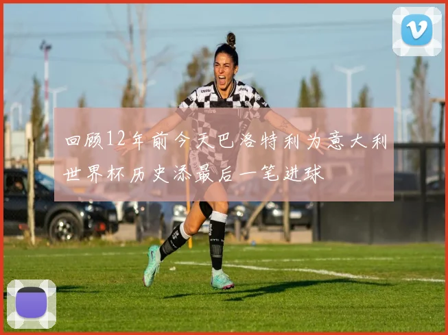 回顾12年前今天巴洛特利为意大利世界杯历史添最后一笔进球