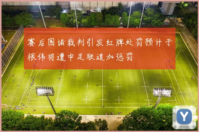 赛后围堵裁判引发红牌处罚预计于根伟将遭中足联追加惩罚