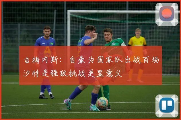吉梅内斯：自豪为国家队出战百场沙特是强敌挑战更显意义