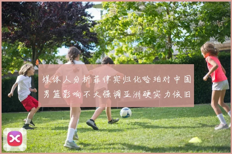媒体人分析菲律宾归化哈珀对中国男篮影响不大强调亚洲硬实力依旧强劲