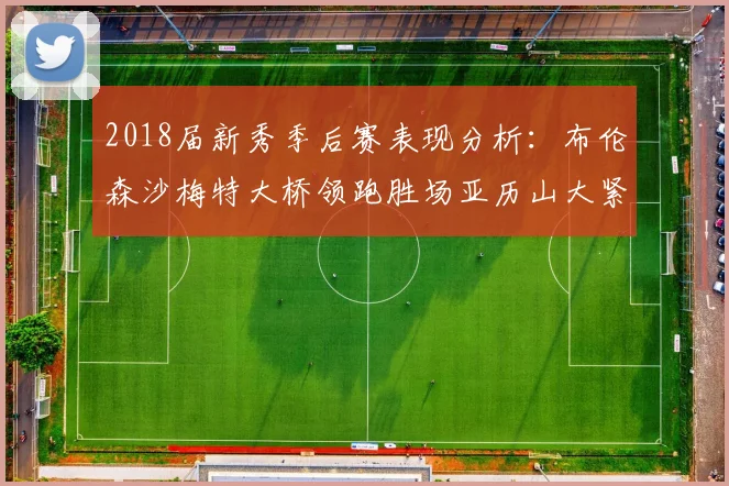 2018届新秀季后赛表现分析：布伦森沙梅特大桥领跑胜场亚历山大紧随其后