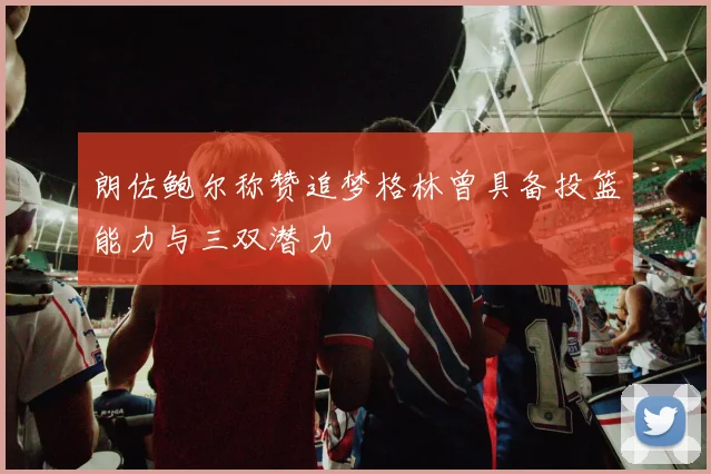 朗佐鲍尔称赞追梦格林曾具备投篮能力与三双潜力