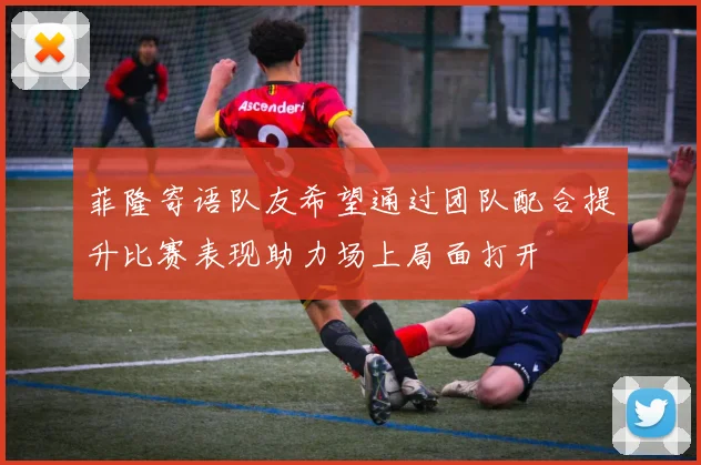 菲隆寄语队友希望通过团队配合提升比赛表现助力场上局面打开