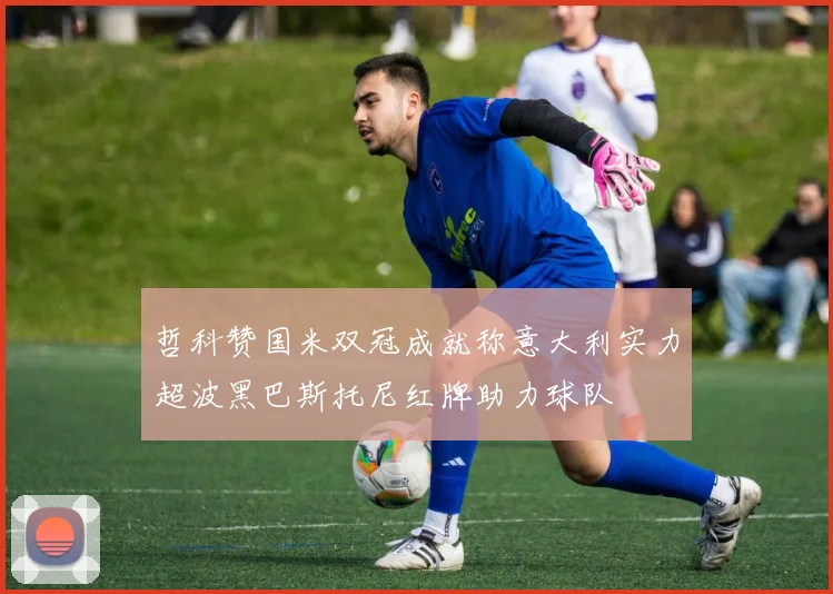 哲科赞国米双冠成就称意大利实力超波黑巴斯托尼红牌助力球队