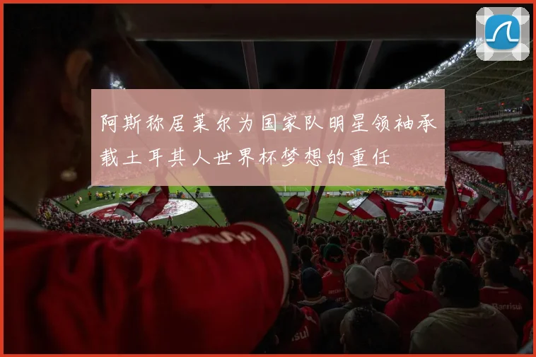 阿斯称居莱尔为国家队明星领袖承载土耳其人世界杯梦想的重任
