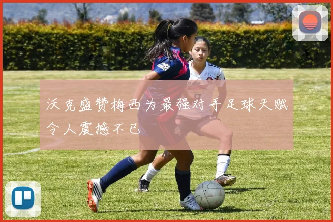 沃克盛赞梅西为最强对手足球天赋令人震撼不已